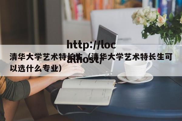 清华大学艺术特长生（清华大学艺术特长生可以选什么专业）